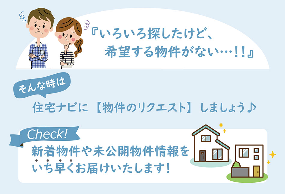 いろいろ探したけど、希望する物件がない！住宅ナビに【物件のリクエスト】しましょう。新着物件や未公開物件情報をいち早くお届けします！