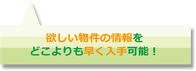 欲しい物件の情報をどこよりも早く入手可能！